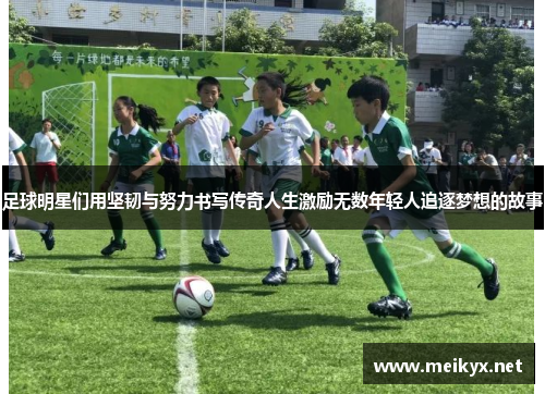足球明星们用坚韧与努力书写传奇人生激励无数年轻人追逐梦想的故事