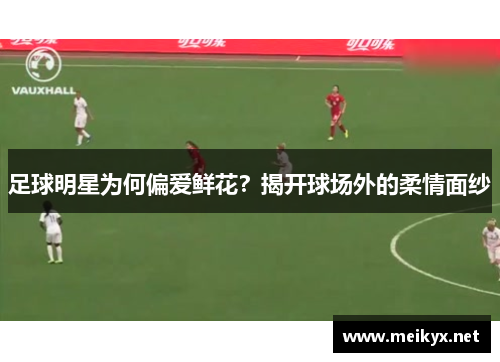 足球明星为何偏爱鲜花？揭开球场外的柔情面纱