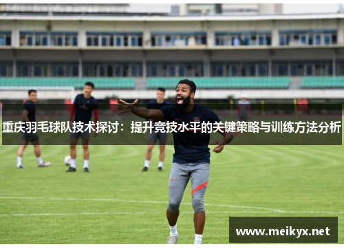 重庆羽毛球队技术探讨：提升竞技水平的关键策略与训练方法分析